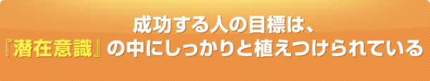 成功する人の目標は、 『潜在意識』の中にしっかりと植えつけら